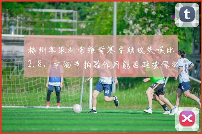 梅州客家科索维奇赛季助攻失误比2.8,中场节拍器作用能否延续保级希望?