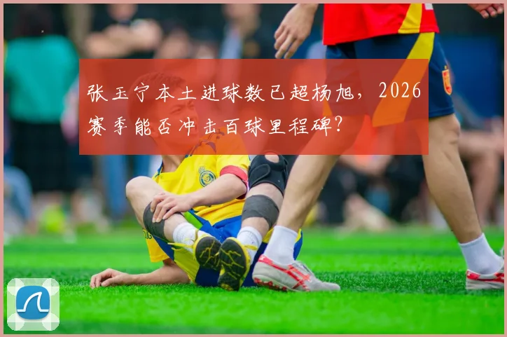 张玉宁本土进球数已超杨旭，2026赛季能否冲击百球里程碑？