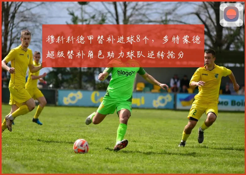 穆科科德甲替补进球8个，多特蒙德超级替补角色助力球队逆转抢分