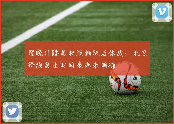 翟晓川膝盖积液抽取后休战，北京锋线复出时间表尚未明确