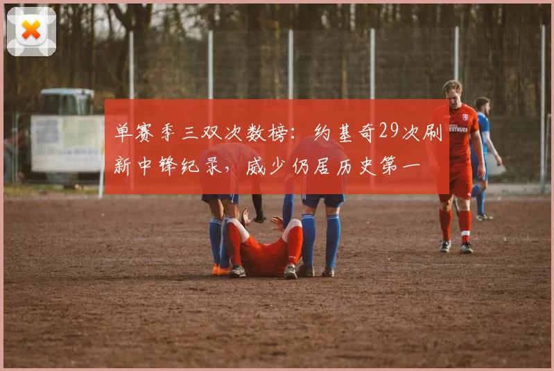 单赛季三双次数榜：约基奇29次刷新中锋纪录，威少仍居历史第一